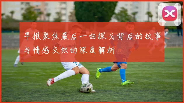 早报聚焦最后一曲探戈背后的故事与情感交织的深度解析