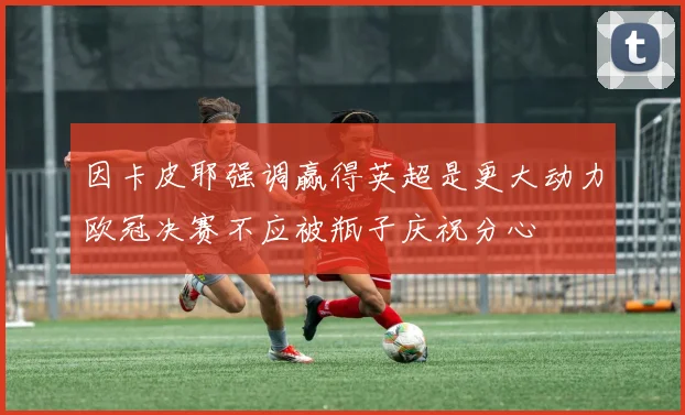 因卡皮耶强调赢得英超是更大动力欧冠决赛不应被瓶子庆祝分心