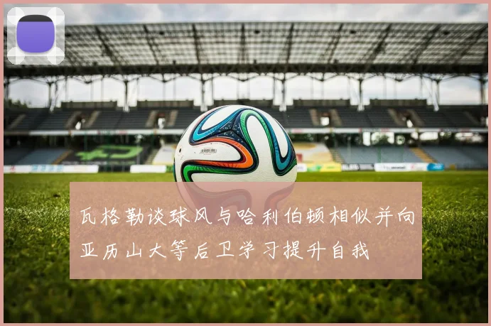瓦格勒谈球风与哈利伯顿相似并向亚历山大等后卫学习提升自我