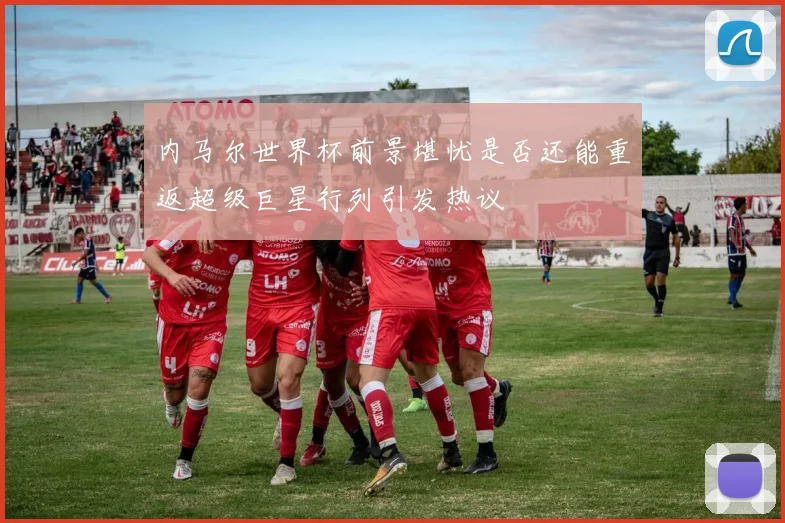 内马尔世界杯前景堪忧是否还能重返超级巨星行列引发热议