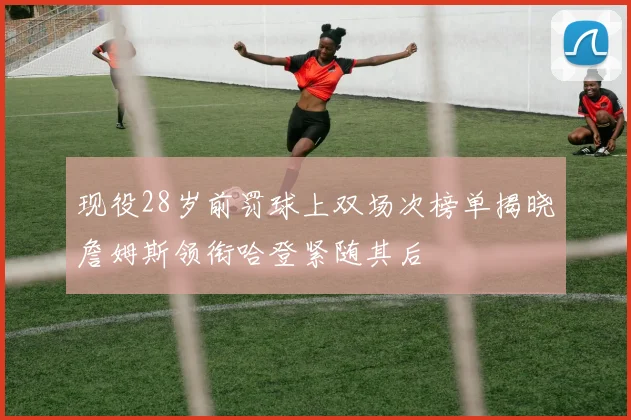 现役28岁前罚球上双场次榜单揭晓詹姆斯领衔哈登紧随其后