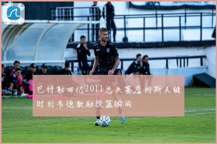 巴特勒回忆2011总决赛詹姆斯关键时刻韦德激励投篮瞬间
