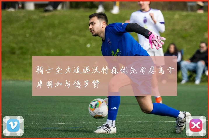 骑士全力追逐沃特森优先考虑高于库明加与德罗赞
