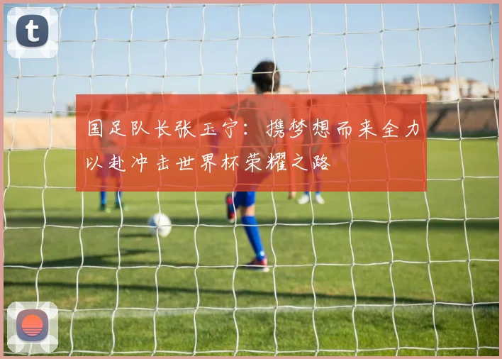 国足队长张玉宁：携梦想而来全力以赴冲击世界杯荣耀之路