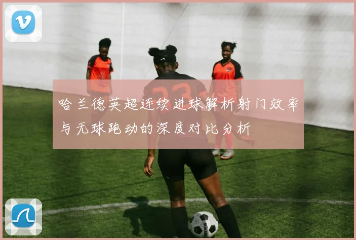 哈兰德英超连续进球解析射门效率与无球跑动的深度对比分析