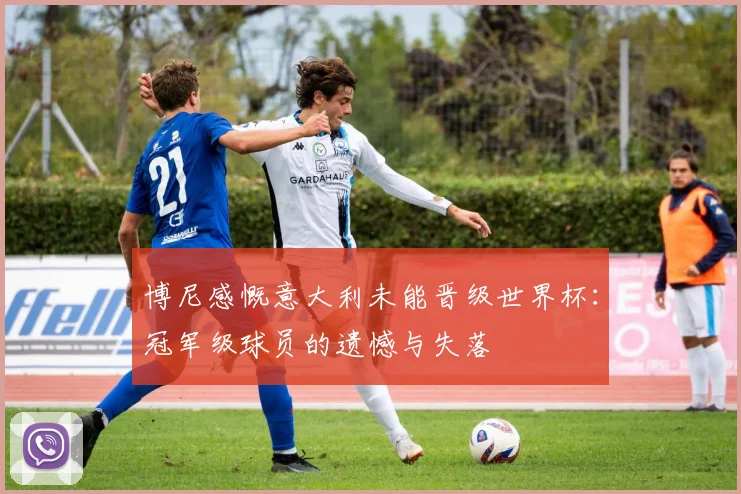 博尼感慨意大利未能晋级世界杯：冠军级球员的遗憾与失落
