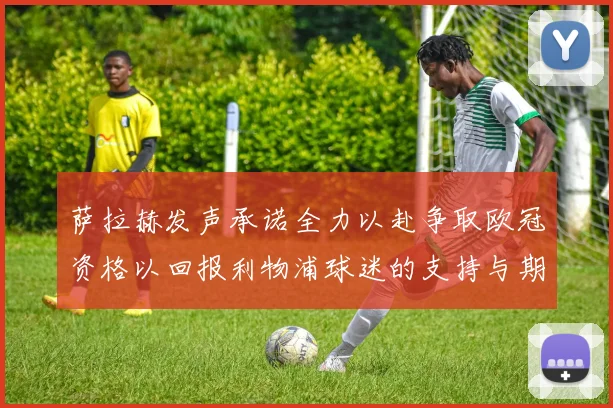 萨拉赫发声承诺全力以赴争取欧冠资格以回报利物浦球迷的支持与期待