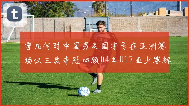 曾几何时中国男足国字号在亚洲赛场仅三度夺冠回顾04年U17亚少赛辉煌时刻