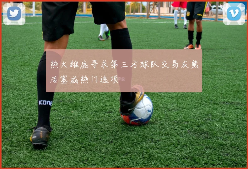 热火雄鹿寻求第三方球队交易灰熊活塞成热门选项