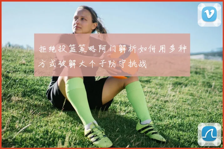 拒绝投篮策略阿门解析如何用多种方式破解大个子防守挑战