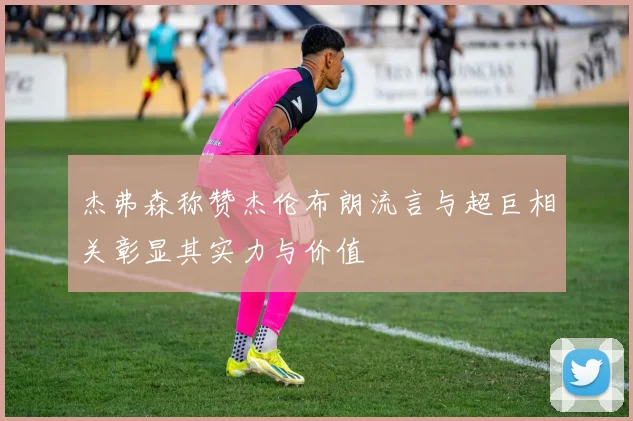 杰弗森称赞杰伦布朗流言与超巨相关彰显其实力与价值