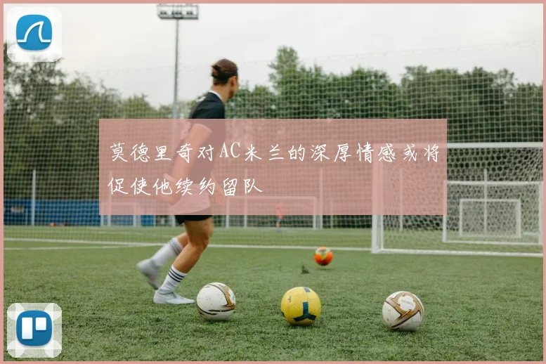 莫德里奇对AC米兰的深厚情感或将促使他续约留队