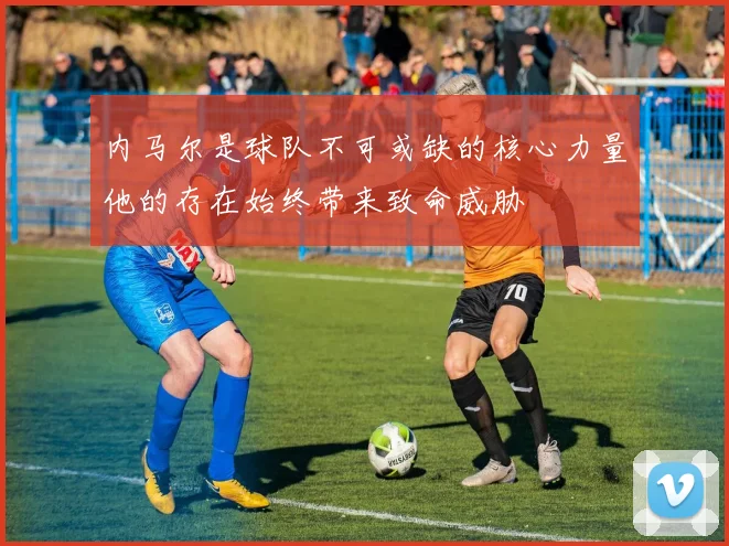 内马尔是球队不可或缺的核心力量他的存在始终带来致命威胁