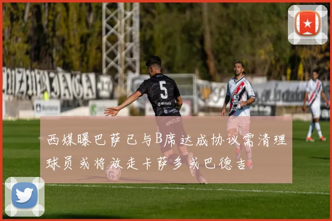 西媒曝巴萨已与B席达成协议需清理球员或将放走卡萨多或巴德吉