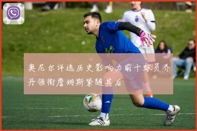 奥尼尔评选历史影响力前十球员乔丹领衔詹姆斯紧随其后