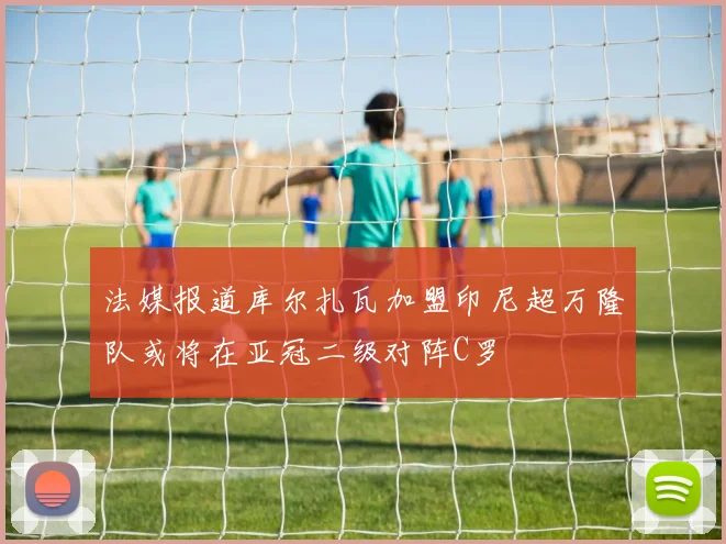 法媒报道库尔扎瓦加盟印尼超万隆队或将在亚冠二级对阵C罗