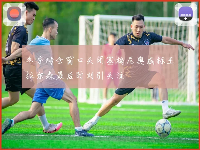 冬季转会窗口关闭塞梅尼奥成标王拉尔森最后时刻引关注