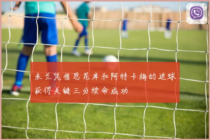 米兰凭借恩昆库和阿特卡梅的进球获得关键三分续命成功
