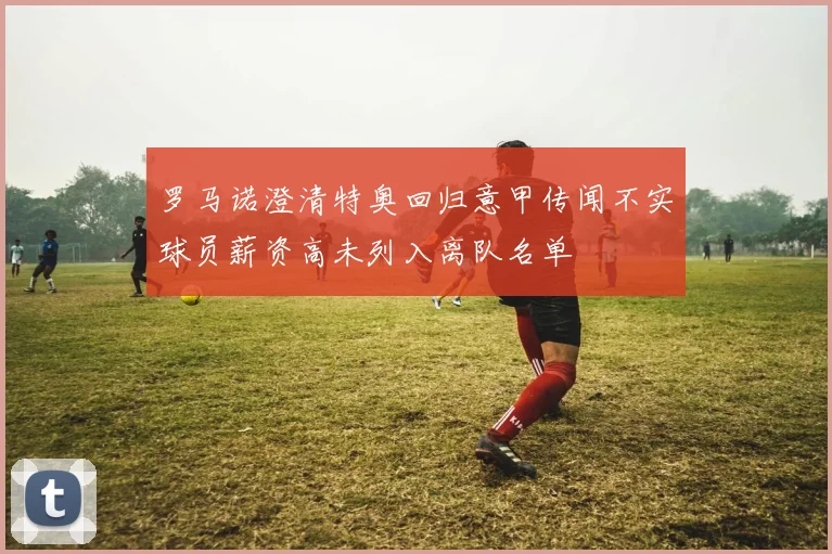 罗马诺澄清特奥回归意甲传闻不实球员薪资高未列入离队名单