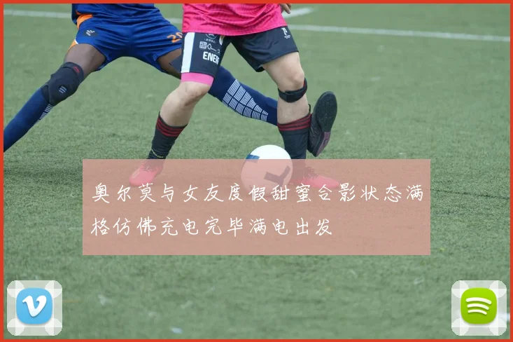 奥尔莫与女友度假甜蜜合影状态满格仿佛充电完毕满电出发