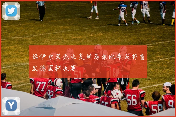 诺伊尔若无法复训乌尔比希或将首发德国杯决赛