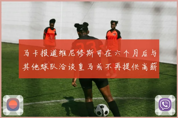 马卡报道维尼修斯可在六个月后与其他球队洽谈皇马或不再提供高薪合同